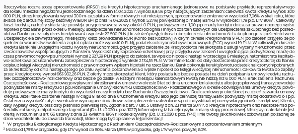 Rzeczywista roczna stopa oprocentowania (RRSO) dla kredytu hipotecznego uruchamianego jednorazowo na podstawie przykładu reprezentatywnego dla lokalu mieszkalnego/domu jednorodzinnego na dzień 14.04.2025 r. wynosi 8,84% przy następujących założeniach: całkowita kwota kredytu wynosi 300 000 PLN, okres kredytowania wynosi 300 m-cy, spłata w formie równych rat miesięcznych, oprocentowanie zmienne w wysokości 7,06% w skali roku, które składa się z aktualnej stopy bazowej WIBOR 6M (z dnia 14.04.2025 r. wynosi 5,27%) powiększonej o marżę Banku w wysokości 1,79 p.p. LTV 80%8 . Całkowity koszt kredytu, na który składa się: prowizja przygotowawcza w wysokości 0 PLN, podwyższenie o 1,00 p.p. marży kredytu do czasu prawomocnego wpisu hipoteki przez Bank przez okres 6 miesięcy, ubezpieczenie nieruchomości od ognia i innych zdarzeń losowych dla ubezpieczenia zakupionego bez pośrednictwa Banku przez cały okres kredytowania wyniesie 22 500 PLN (do założeń przyjęto koszt ubezpieczenia nieruchomości zakupionego za pośrednictwem Ubezpieczyciela zewnętrznego), miesięczny koszt prowadzenia ROR (Konto bez Kosztów) w całym okresie kredytowania 9 PLN (do założeń przyjęto, że po spełnieniu warunków zwolnienia z opłat opłata może wynosić 0 PLN), podatek od czynności cywilnoprawnych (PCC) wynosi 19 PLN. W całkowitym koszcie kredytu Bank nie uwzględnia kosztu wyceny nieruchomości, gdyż przyjęto założenie, że Kredytobiorca nie skorzysta z usługi wyceny nieruchomości przez rzeczoznawców współpracujących z Bankiem. Wysokość raty kapitałowo-odsetkowej przy przyjęciu ww. założeń i uwzględniająca podwyższoną marżę do czasu prawomocnego wpisu hipoteki wynosi 2 327,39 PLN (przyjęto do założeń, że wpis do hipoteki nastąpi w przeciągu 6 miesięcy), natomiast rata kapitałowo-odsetkowa po ustanowieniu zabezpieczenia hipotecznego wyniesie 2 134,18 PLN. W terminie 14 dni od daty dostarczenia przez Kredytobiorcę do Banku odpisu z księgi wieczystej nieruchomości z prawomocnym wpisem hipoteki na rzecz Banku, Bank dokonuje korekty/zwrotu odsetek naliczonych/pobranych za okres liczony od dnia następującego po dniu wydania postanowienia o wpisie hipoteki do księgi wieczystej nieruchomości. Całkowita kwota do zapłaty przez Kredytobiorcę wynosi 663 932,26 PLN. Z oferty może skorzystać klient, który posiada lub będzie posiadał na dzień podpisania umowy kredytu rachunek oszczędnościowo- rozliczeniowy oraz będzie go zasilał w każdym miesiącu kalendarzowym kwotą nie niższą niż 6 000 PLN. Brak zasilenia Rachunku Oszczędnościowo - Rozliczeniowego wpływami określonymi w umowie w okresie 8 lat od dnia uruchomienia kredytu albo jego pierwszej transzy powoduje podwyższenie marży kredytu o 1 p.p. Rozwiązanie umowy Rachunku Oszczędnościowo - Rozliczeniowego w okresie obowiązywania umowy kredytu powoduje podwyższenie marży kredytu do wysokości marży kredytu bez Rachunku Oszczędnościowo - Rozliczeniowego określonej na dzień zawarcia umowy kredytu. Jeżeli takie zdarzenie nastąpi w ciągu 8 lat od dnia uruchomienia kredytu albo jego pierwszej transzy, Bank podwyższy marżę dodatkowo o 1 p.p. Ostateczna wysokość raty i ewentualne wymagane dodatkowe zabezpieczenie uzależnione są od indywidualnej oceny wiarygodności kredytowej Klienta, daty wypłaty kredytu oraz daty płatności pierwszej raty. Zgodnie z art. 7 ust. 5 Ustawy z dn. 23 marca 2017 r. o kredycie hipotecznym oraz nadzorze nad pośrednikami kredytu hipotecznego i agentami (Dz. U. z 2020 r. poz. 1027) informujemy, iż istnieje ryzyko zmiany stopy procentowej. Niniejszy materiał nie jest ofertą w rozumieniu art. 66 ustawy z dnia 23 kwietnia 1964 r. Kodeks cywilny (Dz. U. z 2020 r. poz. 1740) i nie tworzy jakichkolwiek zobowiązań po żadnej ze stron w odniesieniu do zawarcia transakcji, które mogą być opisane w tej prezentacji 1W przypadku Ekologicznego Kredytu Hipotecznego z Rachunkiem Oszczędnościowo-Rozliczeniowym z oprocentowaniem zmiennym. 2Marża od 1,79% w przypadku, gdy LTV wynosi do 80%. Marża 1,89% w przypadku, gdy LTV wynosi powyżej 80%.